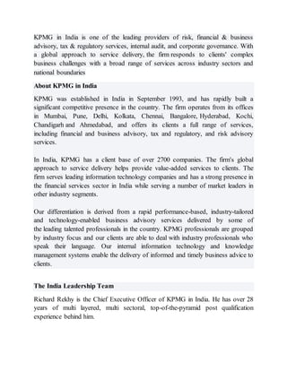 KPMG in India is one of the leading providers of risk, financial & business
advisory, tax & regulatory services, internal audit, and corporate governance. With
a global approach to service delivery, the firm responds to clients' complex
business challenges with a broad range of services across industry sectors and
national boundaries
About KPMG in India
KPMG was established in India in September 1993, and has rapidly built a
significant competitive presence in the country. The firm operates from its offices
in Mumbai, Pune, Delhi, Kolkata, Chennai, Bangalore, Hyderabad, Kochi,
Chandigarh and Ahmedabad, and offers its clients a full range of services,
including financial and business advisory, tax and regulatory, and risk advisory
services.
In India, KPMG has a client base of over 2700 companies. The firm's global
approach to service delivery helps provide value-added services to clients. The
firm serves leading information technology companies and has a strong presence in
the financial services sector in India while serving a number of market leaders in
other industry segments.
Our differentiation is derived from a rapid performance-based, industry-tailored
and technology-enabled business advisory services delivered by some of
the leading talented professionals in the country. KPMG professionals are grouped
by industry focus and our clients are able to deal with industry professionals who
speak their language. Our internal information technology and knowledge
management systems enable the delivery of informed and timely business advice to
clients.
The India Leadership Team
Richard Rekhy is the Chief Executive Officer of KPMG in India. He has over 28
years of multi layered, multi sectoral, top-of-the-pyramid post qualification
experience behind him.
 