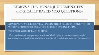 KPMG’S SITUATIONAL JUDGEMENT TEST.
(LOGICALLY BASED MCQ QUESTIONS)
• APPLICANTS WILL RECEIVE A LINK IN THEIR EMAIL TO TAKE THE SJT
WITHIN 24 HOURS OF SUBMITTING THEIR ONLINE FORM.
• THIS TEST WOULD TAKE 30 MINS.
• This psychometric test presents a series of challenging scenarios that one might
encounter in the workplace and then a number of possible responses to the scenario.
 