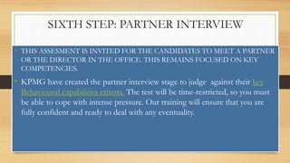 SIXTH STEP: PARTNER INTERVIEW
• THIS ASSESMENT IS INVITED FOR THE CANDIDATES TO MEET A PARTNER
OR THE DIRECTOR IN THE OFFICE. THIS REMAINS FOCUSED ON KEY
COMPETENCIES.
• KPMG have created the partner interview stage to judge against their key
Behavioural capabilities criteria. The test will be time-restricted, so you must
be able to cope with intense pressure. Our training will ensure that you are
fully confident and ready to deal with any eventuality.
 