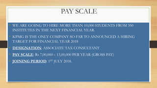 PAY SCALE
• WE ARE GOING TO HIRE MORE THAN 10,000 STUDENTS FROM 350
INSTITUTES IN THE NEXT FINANCIAL YEAR.
• KPMG IS THE ONLY COMPANY SO FAR TO ANNOUNCED A HIRING
TARGET FOR FINANCIAL YEAR 2018
• DESIGNATION: ASSOCIATE TAX CONSULTANT
• PAY SCALE: Rs 7,00,000 – 13,00,000 PER YEAR (GROSS PAY)
• JOINING PERIOD: 1ST JULY 2018.
 