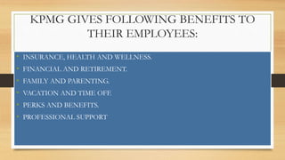 KPMG GIVES FOLLOWING BENEFITS TO
THEIR EMPLOYEES:
• INSURANCE, HEALTH AND WELLNESS.
• FINANCIAL AND RETIREMENT.
• FAMILY AND PARENTING.
• VACATION AND TIME OFF.
• PERKS AND BENEFITS.
• PROFESSIONAL SUPPORT
 