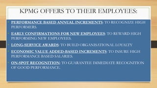 KPMG OFFERS TO THEIR EMPLOYEES:
• PERFORMANCE BASED ANNUAL INCREMENTS: TO RECOGNIZE HIGH
PERFORMERS.
• EARLY CONFIRMATIONS FOR NEW EMPLOYEES: TO REWARD HIGH
PERFORMING NEW EMPLOYEES.
• LONG-SERVICE AWARDS: TO BUILD ORGANISATIONAL LOYALTY
• ECONOMIC VALUE ADDED-BASED INCREMENTS: TO INSURE HIGH
PERFORMANCE BASED SALARIES.
• ON-SPOT RECOGNITION: TO GUARANTEE IMMEDIATE RECOGNITION
OF GOOD PERFORMANCE.
 