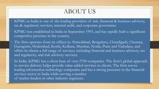 ABOUT US
• KPMG in India is one of the leading providers of risk, financial & business advisory,
tax & regulatory services, internal audit, and corporate governance
• KPMG was established in India in September 1993, and has rapidly built a significant
competitive presence in the country.
• The firm operates from its offices in Ahmedabad, Bengaluru, Chandigarh, Chennai,
Gurugram, Hyderabad, Kochi, Kolkata, Mumbai, Noida, Pune and Vadodara, and
offers its clients a full range of services, including financial and business advisory, tax
and regulatory, and risk advisory services.
• In India, KPMG has a client base of over 2700 companies. The firm's global approach
to service delivery helps provide value-added services to clients. The firm serves
leading information technology companies and has a strong presence in the financial
services sector in India while serving a number
of market leaders in other industry segments.
 