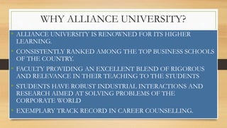 WHY ALLIANCE UNIVERSITY?
• ALLIANCE UNIVERSITY IS RENOWNED FOR ITS HIGHER
LEARNING.
• CONSISTENTLY RANKED AMONG THE TOP BUSINESS SCHOOLS
OF THE COUNTRY.
• FACULTY PROVIDING AN EXCELLENT BLEND OF RIGOROUS
AND RELEVANCE IN THEIR TEACHING TO THE STUDENTS
• STUDENTS HAVE ROBUST INDUSTRIAL INTERACTIONS AND
RESEARCH AIMED AT SOLVING PROBLEMS OF THE
CORPORATE WORLD
• EXEMPLARY TRACK RECORD IN CAREER COUNSELLING.
 