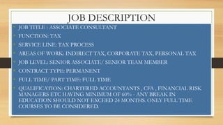 JOB DESCRIPTION
• JOB TITLE : ASSOCIATE CONSULTANT
• FUNCTION: TAX
• SERVICE LINE: TAX PROCESS
• AREAS OF WORK: INDIRECT TAX, CORPORATE TAX, PERSONAL TAX
• JOB LEVEL: SENIOR ASSOCIATE/ SENIOR TEAM MEMBER
• CONTRACT TYPE: PERMANENT
• FULL TIME/ PART TIME: FULL TIME
• QUALIFICATION: CHARTERED ACCOUNTANTS , CFA , FINANCIAL RISK
MANAGERS ETC HAVING MINIMUM OF 60% - ANY BREAK IN
EDUCATION SHOULD NOT EXCEED 24 MONTHS. ONLY FULL TIME
COURSES TO BE CONSIDERED.
 