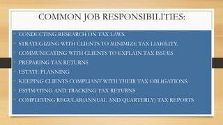 COMMON JOB RESPONSIBILITIES:
• CONDUCTING RESEARCH ON TAX LAWS.
• STRATEGIZING WITH CLIENTS TO MINIMIZE TAX LIABILITY.
• COMMUNICATING WITH CLIENTS TO EXPLAIN TAX ISSUES
• PREPARING TAX RETURNS
• ESTATE PLANNING
• KEEPING CLIENTS COMPLIANT WITH THEIR TAX OBLIGATIONS.
• ESTIMATING AND TRACKING TAX RETURNS
• COMPLETING REGULAR(ANNUAL AND QUARTERLY) TAX REPORTS
 