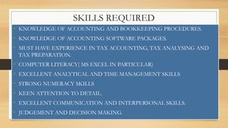 SKILLS REQUIRED
• KNOWLEDGE OF ACCOUNTING AND BOOKKEEPING PROCEDURES.
• KNOWLEDGE OF ACCOUNTING SOFTWARE PACKAGES.
• MUST HAVE EXPERIENCE IN TAX ACCOUNTING, TAX ANALYSING AND
TAX PREPARATION.
• COMPUTER LITERACY( MS EXCEL IN PARTICULAR)
• EXCELLENT ANALYTICAL AND TIME MANAGEMENT SKILLS
• STRONG NUMERACY SKILLS
• KEEN ATTENTION TO DETAIL.
• EXCELLENT COMMUNICATION AND INTERPERSONAL SKILLS.
• JUDGEMENT AND DECISION MAKING.
 