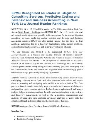 KPMG Recognized as Leader in Litigation Consulting Services, Predictive Coding and Forensic and Business Accounting in New York Law Journal Reader Rankings 
NEW YORK, Sept. 17, 2014/PRNewswire/ -- The Fifth Annual New York Law Journal2014 Reader Rankings found KPMG LLP, the U.S. audit, tax and advisory firm, the top service provider in five categories for its suite of litigation consulting services, predictive coding solution and forensic and business accounting services. KPMG was also ranked among the top three in four additional categories for its e-discovery technology, online review platform, corporate investigations services and bankruptcy valuation offering. 
"We are honored and thrilled to be recognized by New York Law Journal'sreaders as a trusted and leading provider of forensic advisory services," said Richard H. Girgenti, National and Americas Leader for Forensic Advisory Services for KPMG. "The recognition is attributable to the firm's diverse set of forensic capabilities and the vast knowledge that our talented forensic professionals bring to organizations seeking guidance managing the risks and costs of fraud, misconduct and litigation amid an increasingly global business landscape governed by changing regulations." 
KPMG's Forensic Advisory Services professionals help clients discover facts underlying concerns about fraud and other forms of misconduct and assists them in assessing and mitigating vulnerabilities to such activities. The firm provides forensic services that help to prevent and resolve commercial disputes and provides expert witness services. It also deploys sophisticated technology tools to help organizations address the risks and costs involved with evidence and discovery management, as well as the acquisition, management, and analysis of large data sets, applying advanced analytics to assist with the detection of fraud and misconduct and the resolution of disputes. 
KPMG Rankings – New York Law Journal2014 Reader Rankings 
Number One: 
 Forensic Accounting Provider 
 Predictive Coding Solution  