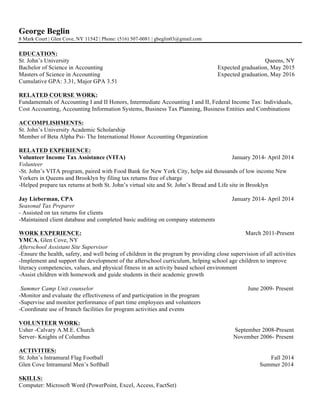 George Beglin 
8 Mark Court | Glen Cove, NY 11542 | Phone: (516) 507-0081 | gbeglin03@gmail.com 
EDUCATION: 
St. John’s University Queens, NY 
Bachelor of Science in Accounting Expected graduation, May 2015 
Masters of Science in Accounting Expected graduation, May 2016 
Cumulative GPA: 3.31, Major GPA 3.51 
RELATED COURSE WORK: 
Fundamentals of Accounting I and II Honors, Intermediate Accounting I and II, Federal Income Tax: Individuals, 
Cost Accounting, Accounting Information Systems, Business Tax Planning, Business Entities and Combinations 
ACCOMPLISHMENTS: 
St. John’s University Academic Scholarship 
Member of Beta Alpha Psi- The International Honor Accounting Organization 
RELATED EXPERIENCE: 
Volunteer Income Tax Assistance (VITA) January 2014- April 2014 
Volunteer 
-St. John’s VITA program, paired with Food Bank for New York City, helps aid thousands of low income New 
Yorkers in Queens and Brooklyn by filing tax returns free of charge 
-Helped prepare tax returns at both St. John’s virtual site and St. John’s Bread and Life site in Brooklyn 
Jay Lieberman, CPA January 2014- April 2014 
Seasonal Tax Preparer 
- Assisted on tax returns for clients 
-Maintained client database and completed basic auditing on company statements 
WORK EXPERIENCE: March 2011-Present 
YMCA, Glen Cove, NY 
Afterschool Assistant Site Supervisor 
-Ensure the health, safety, and well being of children in the program by providing close supervision of all activities 
-Implement and support the development of the afterschool curriculum, helping school age children to improve 
literacy competencies, values, and physical fitness in an activity based school environment 
-Assist children with homework and guide students in their academic growth 
Summer Camp Unit counselor June 2009- Present 
-Monitor and evaluate the effectiveness of and participation in the program 
-Supervise and monitor performance of part time employees and volunteers 
-Coordinate use of branch facilities for program activities and events 
VOLUNTEER WORK: 
Usher -Calvary A.M.E. Church September 2008-Present 
Server- Knights of Columbus November 2006- Present 
ACTIVITIES: 
St. John’s Intramural Flag Football Fall 2014 
Glen Cove Intramural Men’s Softball Summer 2014 
SKILLS: 
Computer: Microsoft Word (PowerPoint, Excel, Access, FactSet) 
