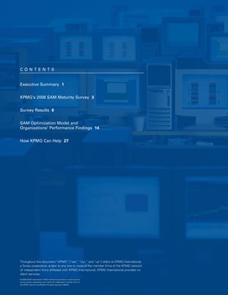 CO N TEN T S 



Executive Summary 1



KPMG’s 2008 SAM Maturity Survey 3



Survey Results 6



SAM Optimization Model and 

Organizations’ Performance Findings 14



How KPMG Can Help 27





Throughout this document “KPMG” [“we,” “our,” and “us”] refers to KPMG International,
a Swiss cooperative, and/or to any one or more of the member firms of the KPMG network
of independent firms affiliated with KPMG International. KPMG International provides no
client services.
© 2008 KPMG International. KPMG International provides no client services
and is a Swiss cooperative with which the independent member firms of
the KPMG network are affiliated. All rights reserved. 080433
 