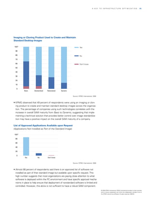 A KEy TO InfrASTrUCTUrE OPTIMIzATIOn                                       | 25




Imaging or Cloning Product Used to Create and Maintain
Standard Desktop Images

100%                                                                  Yes

 90

 80                                                                   No
 70

 60                                                                   Don’t know

 50

 40

 30

 20

 10

  0
           Basic     Standardized   Rationalized   Dynamic


                                                             Source: KPMG International, 2008



    Figure 31
• KPMG observed that 49 percent of respondents were using an imaging or clon­
  ing product to create and maintain standard desktop images across the organiza­
  tion. The percentage of companies using such technologies correlates with the
  increase in overall SAM maturity from Basic to Dynamic, suggesting that imple­
  menting a technical solution that provides better control over image standardiza­
  tion may have a positive impact on the overall SAM maturity of a company.

List of Approved Applications Available upon Request
(Applications not Installed as Part of the Standard Image)

100%

 80

 60

 40

 20

  0
           Yes           No         Don’t know

       Figure 32
                                                             Source: KPMG International, 2008



• Almost 88 percent of respondents said there is an approved list of software not
  installed as part of their standard image but available upon specific request. This
  high number suggests that most organizations are paying close attention to what
  software is deployed within the PC environment and have specific approval mecha­
  nisms in place to help ensure that deployment of nonstandard software is limited and
  controlled. However, this alone is not sufficient to have a robust SAM component.
                                                                                                © 2008 KPMG International. KPMG International provides no client services
                                                                                                and is a Swiss cooperative with which the independent member firms of
                                                                                                the KPMG network are affiliated. All rights reserved. 080433
 