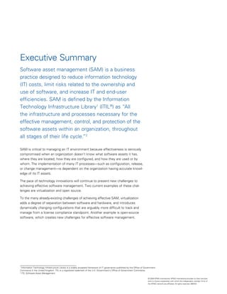 Executive Summary
Software asset management (SAM) is a business
practice designed to reduce information technology
(IT) costs, limit risks related to the ownership and
use of software, and increase IT and end-user
efficiencies. SAM is defined by the Information
Technology Infrastructure Library1 (ITIL®) as “All
the infrastructure and processes necessary for the
effective management, control, and protection of the
software assets within an organization, throughout
all stages of their life cycle.”2

SAM is critical to managing an IT environment because effectiveness is seriously
compromised when an organization doesn’t know what software assets it has,
where they are located, how they are configured, and how they are used or by
whom. The implementation of many IT processes—such as configuration, release,
or change management—is dependent on the organization having accurate knowl­
edge of its IT assets.

The pace of technology innovations will continue to present new challenges to
achieving effective software management. Two current examples of these chal­
lenges are virtualization and open source.

To the many already-existing challenges of achieving effective SAM, virtualization
adds a degree of separation between software and hardware, and introduces
dynamically changing configurations that are arguably more difficult to track and
manage from a license compliance standpoint. Another example is open-source
software, which creates new challenges for effective software management.




1
  Information Technology Infrastructure Library is a widely accepted framework of IT governance published by the Office of Government
Commerce in the United Kingdom. ITIL is a registered trademark of the U.K. Government’s Office of Government Commerce.
2
  ITIL Software Asset Management

                                                                                                                             © 2008 KPMG International. KPMG International provides no client services
                                                                                                                             and is a Swiss cooperative with which the independent member firms of
                                                                                                                             the KPMG network are affiliated. All rights reserved. 080433
 