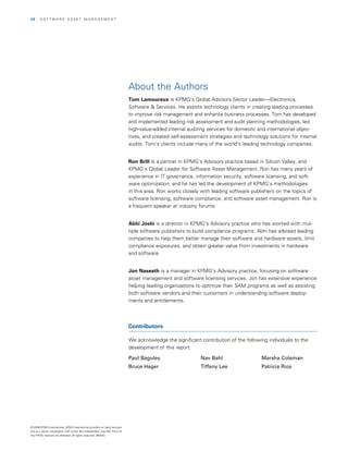28   | SOfTwArE ASSET MAnAGEMEnT




                                                                            About the Authors
                                                                            Tom Lamoureux is KPMG’s Global Advisory Sector Leader—Electronics,
                                                                            Software & Services. He assists technology clients in creating leading processes
                                                                            to improve risk management and enhance business processes. Tom has developed
                                                                            and implemented leading risk assessment and audit planning methodologies, led
                                                                            high-value-added internal auditing services for domestic and international objec­
                                                                            tives, and created self-assessment strategies and technology solutions for internal
                                                                            audits. Tom’s clients include many of the world’s leading technology companies.


                                                                            Ron Brill is a partner in KPMG’s Advisory practice based in Silicon Valley, and
                                                                            KPMG’s Global Leader for Software Asset Management. ron has many years of
                                                                            experience in IT governance, information security, software licensing, and soft­
                                                                            ware optimization, and he has led the development of KPMG’s methodologies
                                                                            in this area. ron works closely with leading software publishers on the topics of
                                                                            software licensing, software compliance, and software asset management. ron is
                                                                            a frequent speaker at industry forums.


                                                                            Abhi Joshi is a director in KPMG’s Advisory practice who has worked with mul­
                                                                            tiple software publishers to build compliance programs. Abhi has advised leading
                                                                            companies to help them better manage their software and hardware assets, limit
                                                                            compliance exposures, and obtain greater value from investments in hardware
                                                                            and software.


                                                                            Jon Naseath is a manager in KPMG’s Advisory practice, focusing on software
                                                                            asset management and software licensing services. Jon has extensive experience
                                                                            helping leading organizations to optimize their SAM programs as well as assisting
                                                                            both software vendors and their customers in understanding software deploy­
                                                                            ments and entitlements.




                                                                            Contributors

                                                                            we acknowledge the significant contribution of the following individuals to the
                                                                            development of this report:

                                                                            Paul Baguley                   Nav Bahl                   Marsha Coleman
                                                                            Bruce Hager                    Tiffany Lee                Patricia Rios




© 2008 KPMG International. KPMG International provides no client services
and is a Swiss cooperative with which the independent member firms of
the KPMG network are affiliated. All rights reserved. 080433
 