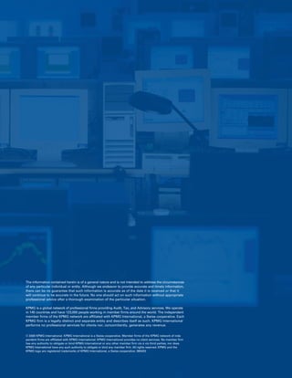 The information contained herein is of a general nature and is not intended to address the circumstances
of any particular individual or entity. Although we endeavor to provide accurate and timely information,
there can be no guarantee that such information is accurate as of the date it is received or that it
will continue to be accurate in the future. No one should act on such information without appropriate
professional advice after a thorough examination of the particular situation.

KPMG is a global network of professional firms providing Audit, Tax, and Advisory services. We operate
in 145 countries and have 123,000 people working in member firms around the world. The independent
member firms of the KPMG network are affiliated with KPMG International, a Swiss cooperative. Each
KPMG firm is a legally distinct and separate entity and describes itself as such. KPMG International
performs no professional services for clients nor, concomitantly, generates any revenue.


© 2008 KPMG International. KPMG International is a Swiss cooperative. Member firms of the KPMG network of inde-
pendent firms are affiliated with KPMG International. KPMG International provides no client services. No member firm
has any authority to obligate or bind KPMG International or any other member firm vis-à-vis third parties, nor does
KPMG International have any such authority to obligate or bind any member firm. All rights reserved. KPMG and the
KPMG logo are registered trademarks of KPMG International, a Swiss cooperative. 080433
 