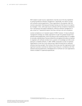 2   | SOfTwArE ASSET MAnAGEMEnT




                                                                            with respect to open source, organizations may lack one of the key ingredients
                                                                            to achieving effective software management—specifically, the need to comply
                                                                            with software license agreements. Those organizations may operate under the
                                                                            incorrect assumption that because the base licenses are free they do not need to
                                                                            be managed. In fact, while open-source software still has compliance implications
                                                                            from maintenance and support standpoints, effective software management is
                                                                            also critical for IT operational reasons that have nothing to do with compliance.

                                                                            License compliance is an important aspect of SAM, however. A mature software
                                                                            management strategy can enable organizations to gain the greatest benefit from
                                                                            software license agreements, which are taking an ever-increasing share of IT budgets.
                                                                            An accurate understanding of license entitlements and deployments allows companies
                                                                            to negotiate with software vendors from a position of knowledge and often avoid
                                                                            paying for unneeded software. In 2007, KPMG conducted a survey3 of software
                                                                            organizations to see how much revenue they might be losing due to inefficient
                                                                            software licensing oversight. One finding of that survey was that organizations have
                                                                            significant business incentives for determining if they are in compliance with their
                                                                            software licensing agreements. Overdeployment of software can cost organizations
                                                                            millions of dollars in unplanned expenditures.




                                                                            3
                                                                                Is Unlicensed Software Usage Hurting Your Bottom Line? KPMG LLP (U.S.), September 2007

© 2008 KPMG International. KPMG International provides no client services
and is a Swiss cooperative with which the independent member firms of
the KPMG network are affiliated. All rights reserved. 080433
 
