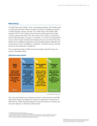 A KEy TO InfrASTrUCTUrE OPTIMIzATIOn                                       | 5




Methodology

The SAM Optimization Model4, which was developed together with KPMG as part
of a Microsoft-sponsored initiative, provides a framework to evaluate the maturity
of SAM processes, policies, and tools. The model maps to the ISO/IEC SAM
standard 19770-15 and is based on the Infrastructure Optimization (IO) model6:
in order to achieve each level of IO, there needs to be in place a corresponding
level of SAM optimization to support it. Ultimately, it is critical for all organizations
to know what IT assets (software and hardware) they own and where they exist.
without this knowledge an organization cannot effectively address challenges such
as optimization, server consolidation, virtualization, information security, business
continuity, and configuration management.

The corresponding levels of SAM maturity that enable overall IO maturity are
shown in the graphic below.

SAM Optimization Model




         Basic                  Standardized                    Rationalized                      Dynamic
         SAM                        SAM                             SAM                            SAM
          Ad Hoc                    Tracking Assets            Active Management                    Optimized

      Little control             SAM processes                  Vision, policies,               Near real-time
      over what IT               exist as well as              procedures, and                 alignment with
    assets are being                tool/data                    tools are used                    changing
    used and where.                repository.                    to manage IT                 business needs.
                                Information may                 software asset
    Lacks policies,                                                                                SAM is a
                                not be complete                      life cycle.
      procedures,                                                                             strategic asset to
                                  and accurate                        Reliable
    resources, and                                                                             overall business
                                and typically not                  information
         tools.                                                                                   objectives.
                                     used for                  used to manage
                                decision making.                  the assets to
                                                               business targets.


         Basic                  Standardized                    Rationalized                      Dynamic

                                                                                          Source: Microsoft Corporation


The survey was based on ten component questions, which are part of the SAM
Optimization Model, and designed to measure an organization’s overall level of
SAM maturity. KPMG developed additional contextual questions to measure spe­
cific areas related to or affected by SAM activities.




4
  The SAM Optimization Model, © Microsoft Corporation
5
  International Organization for Standardization/International Electrotechnical Commission (ISO/IEC) 19770-1 was
released in 2006; it establishes a baseline for an integrated set of processes for software asset management.
6
  The Infrastructure Optimization (IO) Model, © Microsoft Corporation

                                                                                                                          © 2008 KPMG International. KPMG International provides no client services
                                                                                                                          and is a Swiss cooperative with which the independent member firms of
                                                                                                                          the KPMG network are affiliated. All rights reserved. 080433
 