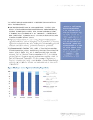 A KEy TO InfrASTrUCTUrE OPTIMIzATIOn                                        | 7




The following are observations related to the aggregate organizational maturity
results discussed previously:
                                                                                                      “Demand for SaaS Business
• SAM is a moving target. Based on KPMG’s experience, a successful SAM
                                                                                                      Applications Segmented
  program must include a continuous monitoring function to be truly effective in
                                                                                                      by U.S. Vertical Market,” a
  managing software assets—knowing “what you have and where you have it”
  is not a static, point-in-time exercise. In fact, the speed of IT changes makes it                  June 2008 report by the high
  even more important to be able to get this information on a near real-time basis                    tech market research firm
  to ensure accuracy of software tracking.                                                            In-Stat, says that demand for
                                                                                                      SaaS business applications
• Organizations procure software under a variety of procurement models and
  agreements. The most common among these are volume licensing or enterprise                          in the U.S. business market
  agreements. Indeed, nearly all of those rated Dynamic overall said they procured                    is growing at a steady pace
  software under volume licensing agreements or enterprise agreements.                                across businesses of all sizes
                                                                                                      and vertical markets. In-Stat
• Software as a service (SaaS) and Utility models are becoming more significant.
  Of those organizations that were rated Dynamic, more than 14 percent said that                      expects U.S.-hosted applica-
                                                                                                                                 -
  they are using the SaaS or Utility (pay by usage/as you go) model to procure                        tion revenue to increase
  software. This is an indicator of yet another paradigm shift in IT. An increasing                   from US$8 billion in 2008
  number of software companies are making their products available through the                        to US$16 billion by 2012.
  SaaS or Utility models. The possibility of finding a program offered over the
  Internet in a hosted environment is increasing rapidly, including office productivity
  software, engineering design software, or an elaborate enterprise resource plan­
  ning application.

Types of Software License Agreements Used by Respondents

100%                                                               Dynamic, real-time
                                                                   purchasing, SaaS/Utility
90                                                                 model

80                                                                 Volume licensing/site
                                                                   agreements/enterprise
70                                                                 agreements

60                                                                 Discounted/single package
                                                                   purchases via a regular
50                                                                 channel

40                                                                 Ad hoc purchases from
                                                                   various sources
30

20                                                                 Don’t know

 10

 0
         Basic      Standardized   Rationalized   Dynamic

                                                             Source: KPMG International, 2008




                                                                                                © 2008 KPMG International. KPMG International provides no client services
                                                                                                and is a Swiss cooperative with which the independent member firms of
                                                                                                the KPMG network are affiliated. All rights reserved. 080433
 