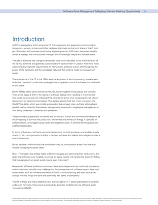 Software Asset Management: Mitigating Risk and Realizing Opportunities | 11




Introduction
A shift is taking place within enterprise IT. Tracking assets and expenses once focused on
computers, servers, printers and other hardware that made up the lion’s share of the IT bud-
get. But today, with software constituting a growing portion of IT costs, executives need to
devise a strategy that more actively manages this increasingly integral and valuable asset.


The role of software has changed dramatically over recent decades. In the mainframe era of
the 1970s, software was generally customized with code written in Cobol or Fortran to meet
each company’s specific requirements. In many cases, software was an afterthought to the
power of the hardware, and the centralized nature of this scheme made its management
easier.


The emergence of the PC in the 1980s saw the explosion of word processing, spreadsheets
and other “personal” productivity packages that put greater control of software into the hands
of end users.


By the 1990s, client-server networks matured, becoming both more popular and complex.
Their arrival began a shift in the nature of software deployment, resulting in more control
than could be achieved with individual PCs while at the same time increasing the risk of over
deployment on networks themselves. This decade also birthed that minor innovation, the
World Wide Web, which was initially accessed at dial-up baud rates, and later at broadband
speeds. As for networks themselves, storage once measured in megabytes and gigabytes is
now being measured in terabytes and petabytes.


Today software is globalized, virtualized and, in terms of human and commercial endeavors, all
encompassing. It controls the production, refinement and delivery of energy. It operates air-
craft and trains. It manages equity trades and dispenses cash. It controls farming processes
and food distribution.


In terms of business, software executes transactions, controls processes and enables supply
chains. In fact, an organization’s ability to harness software and related technologies is today a
core differentiator.


But as valuable, effective and vital as software may be, one question arises: how are busi-
nesses managing this asset class?


Most IT managers are already highly skilled in managing and optimizing their hard assets. But
given that software is so fungible, so virtual, so easily copied and transferred, doesn’t it follow
that managing such an asset would require even more rigor?


Meanwhile, software’s evolution continues. New technologies such as multi-core processors
and virtualization can add more challenges to the management of software assets. New busi-
ness models such as software-as-a-service (SaaS), cloud computing and open source can
change the way things are done and potentially add layers of complexity.


Thanks to these and many related drivers, the next epoch in IT asset optimization is currently
underway. For many, this pursuit is on toward a business model known as software asset
management (SAM).



© 2009 KPMG International. KPMG International is a Swiss cooperative. Member firms of the KPMG network of independent firms are affiliated with KPMG International. KPMG International provides no client services. No member firm has any
authority to obligate or bind KPMG International or any other member firm vis-à-vis third parties, nor does KPMG International have any such authority to obligate or bind any member firm. All rights reserved.
 