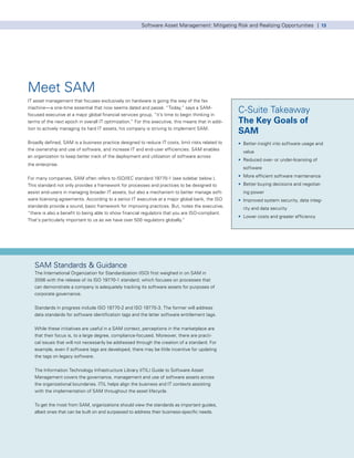 Software Asset Management: Mitigating Risk and Realizing Opportunities | 13




Meet SAM
IT asset management that focuses exclusively on hardware is going the way of the fax
machine—a one-time essential that now seems dated and passé. “Today,” says a SAM-
focused executive at a major global financial services group, “it’s time to begin thinking in
                                                                                                                                                                                  C-Suite Takeaway
terms of the next epoch in overall IT optimization.” For this executive, this means that in addi-                                                                                 The Key Goals of
tion to actively managing its hard IT assets, his company is striving to implement SAM.
                                                                                                                                                                                  SAM
Broadly defined, SAM is a business practice designed to reduce IT costs, limit risks related to                                                                                   • Better insight into software usage and
the ownership and use of software, and increase IT and end-user efficiencies. SAM enables                                                                                             value
an organization to keep better track of the deployment and utilization of software across
                                                                                                                                                                                  • Reduced over- or under-licensing of
the enterprise.
                                                                                                                                                                                      software
                                                                                                                                                                                  • More efficient software maintenance
For many companies, SAM often refers to ISO/IEC standard 19770-1 (see sidebar below ).
This standard not only provides a framework for processes and practices to be designed to                                                                                         • Better buying decisions and negotiat-
assist end-users in managing broader IT assets, but also a mechanism to better manage soft-                                                                                           ing power
ware licensing agreements. According to a senior IT executive at a major global bank, the ISO                                                                                     • Improved system security, data integ-
standards provide a sound, basic framework for improving practices. But, notes the executive,                                                                                         rity and data security
“there is also a benefit to being able to show financial regulators that you are ISO-compliant.
                                                                                                                                                                                  • Lower costs and greater efficiency
That’s particularly important to us as we have over 500 regulators globally.”




     SAM Standards & Guidance
     The International Organization for Standardization (ISO) first weighed in on SAM in
     2006 with the release of its ISO 19770-1 standard, which focuses on processes that
     can demonstrate a company is adequately tracking its software assets for purposes of
     corporate governance.


     Standards in progress include ISO 19770-2 and ISO 19770-3. The former will address
     data standards for software identification tags and the latter software entitlement tags.


     While these initiatives are useful in a SAM context, perceptions in the marketplace are
     that their focus is, to a large degree, compliance-focused. Moreover, there are practi-
     cal issues that will not necessarily be addressed through the creation of a standard. For
     example, even if software tags are developed, there may be little incentive for updating
     the tags on legacy software.


     The Information Technology Infrastructure Library (ITIL) Guide to Software Asset
     Management covers the governance, management and use of software assets across
     the organizational boundaries. ITIL helps align the business and IT contexts assisting
     with the implementation of SAM throughout the asset lifecycle.


     To get the most from SAM, organizations should view the standards as important guides,
     albeit ones that can be built on and surpassed to address their business-specific needs.




© 2009 KPMG International. KPMG International is a Swiss cooperative. Member firms of the KPMG network of independent firms are affiliated with KPMG International. KPMG International provides no client services. No member firm has any
authority to obligate or bind KPMG International or any other member firm vis-à-vis third parties, nor does KPMG International have any such authority to obligate or bind any member firm. All rights reserved.
 