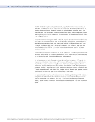 14 | Software Asset Management: Mitigating Risk and Realizing Opportunities




                                                                                      The ISO standards may be useful, but the trouble, says the financial services executive, is
                                                                                      that “they focus too much on the compliance issue” and miss the most important issues in
                                                                                      strategic asset optimization. While the standard is “worthwhile and extremely useful,” the
                                                                                      executive says, “the real value of managing your software assets doesn’t materialize until you
                                                                                      begin thinking in terms of the total picture: hardware assets, software assets, business objec-
                                                                                      tives and growth plans.”


                                                                                      Steven Heal, a senior manager at KPMG in the U.K., agrees. While the ISO standard “may be
                                                                                      very useful”, in practice it receives “way too much airplay” leaving many companies with “a
                                                                                      relatively limited idea about what SAM is and what they can actually accomplish with SAM.”
                                                                                      Certainly, “companies need to do a better job of managing their licensing,” says Heal. But
                                                                                      under Heal’s definition of SAM, the initiative encompasses a broader swath of software-
                                                                                      focused practices.


                                                                                      This broader view is encapsulated in the ITIL Guide to Software Asset Management. Recently
                                                                                      revised to version three, the guide provides essential advice on the risks and business drivers
                                                                                      for the adoption of SAM throughout the software asset lifecycle.


                                                                                      As software becomes, or is already, an increasingly significant component of IT spend, the
                                                                                      importance and value of implementing SAM increases. Software is a critical enabler, touch-
                                                                                      ing virtually every core process in every business—from sales, marketing and customer
                                                                                      interactions, to product design, production, control, procurement, supply chain, planning and
                                                                                      modeling, to name a few. Given such a vast, often global, software footprint, companies need
                                                                                      a clearer understanding of how they in turn “manage, procure, develop, test, release, maintain
                                                                                      and retire the software they need to run their business,” Heal notes.


                                                                                      As opposed to a licensing focus, he adds, companies should begin thinking of SAM as a way
                                                                                      to “optimize all of the infrastructure, tools and processes associated with the procurement
                                                                                      and use of software.” The real focus, Heal says, “is to achieve more from your software
                                                                                      assets.” Better licensing compliance, though not the primary objective, “will then just fall into
                                                                                      place.”




© 2009 KPMG International. KPMG International is a Swiss cooperative. Member firms of the KPMG network of independent firms are affiliated with KPMG International. KPMG International provides no client services. No member firm has any
authority to obligate or bind KPMG International or any other member firm vis-à-vis third parties, nor does KPMG International have any such authority to obligate or bind any member firm. All rights reserved.
 