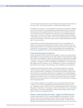16 | Software Asset Management: Mitigating Risk and Realizing Opportunities




                                                                                      continuously updating a roadmap of current and expected future usage for critical software. In
                                                                                      this way, he says, “we have a clear handle on our needs today and going forward.”


                                                                                      So equipped, the company is in a stronger position to evaluate service offerings and negotiate
                                                                                      price. In one recent case, the company developed a range of usage scenarios including and
                                                                                      excluding a key vendor’s upgrades and support. “We said, ‘here is our roadmap, this is how
                                                                                      much it will cost us with your maintenance—and here is the cost if we postpone upgrades
                                                                                      and go it alone,” he points out. Ultimately, “we were able to negotiate a 40 percent discount
                                                                                      in maintenance over our three-year horizon.” Given a contract of significant size, the company
                                                                                      saved a few million dollars, “more than enough to cover our salaries and expenses for several
                                                                                      years,” notes the executive.


                                                                                      Smarter SAM can also lead to systemically lower software costs. At the global bank, for
                                                                                      example, the company uses standardized tools wherever possible. This might include “sets
                                                                                      of basic software tools for a Unix, Windows or other server or mainframe environment,” says
                                                                                      the executive. Such standardization, “means that any applications that are developed any-
                                                                                      where can be run globally, which improves compatibility and efficiency and reduces costs.”


                                                                                      Enhanced licensing compliance
                                                                                      Another key benefit of SAM—as noted in the sub-heading —is that it can be used to achieve
                                                                                      higher degrees of licensing compliance. But the value of SAM is not necessarily about writing
                                                                                      fewer checks for over-deployment. Rather, says Brian Bogardus, an advisory partner at KPMG
                                                                                      in Australia, “in terms of risk management and governance perspectives, that’s where SAM
                                                                                      is invaluable.” How great are the risks? “That depends,” says Bogardus, “on how well you’ve
                                                                                      been keeping up with your licenses.” And, in his experience, “very few firms actually have a
                                                                                      good handle on their licensing,” meaning findings in favor of publishers are often significant.


                                                                                      Companies tend to overestimate their ability to track licensing compliance. For example,
                                                                                      “we’ll do an audit for a publisher and the company we’re visiting will have purchased soft-
                                                                                      ware to track their licenses,” says Bogardus. “And they’ll be very confident in telling us they
                                                                                      know what they’re running where, and that they’re in compliance.” But invariably, Bogardus
                                                                                      and his team find significant differences between what SAM tools report and actual software
                                                                                      deployed. It’s not unusual, he says, “for a customer at the end of an audit to be in a position
                                                                                      where they have to write a big check for under-compliance. That’s neither good risk manage-
                                                                                      ment nor good governance.”


                                                                                      A major software publisher’s senior manager for licensing compliance offers similar views.
                                                                                      “Customers, in our minds, are incapable of committing software piracy—they’re custom-
                                                                                      ers.” Nonetheless, he says, “there’s an awful lot of software that gets placed into use without
                                                                                      being paid for, inadvertently.” In this regard, “an audit is a hard thing for us too, but companies
                                                                                      have to realize, it’s our fiduciary responsibility to make sure (the company) is being compen-
                                                                                      sated for the value of its intellectual property.”


                                                                                      Clearer understanding of needs, usage and effectiveness
                                                                                      An area of obvious benefit is in terms of optimizing deployment. According to an IT execu-
                                                                                      tive from a major international energy company, the ability to monitor software usage can
                                                                                      generate not only savings, but also efficiency gains. Say, for example, “we ‘light up’ some
                                                                                      specialized, high-value engineering software for a particular set of users.” Then, over a course

© 2009 KPMG International. KPMG International is a Swiss cooperative. Member firms of the KPMG network of independent firms are affiliated with KPMG International. KPMG International provides no client services. No member firm has any
authority to obligate or bind KPMG International or any other member firm vis-à-vis third parties, nor does KPMG International have any such authority to obligate or bind any member firm. All rights reserved.
 