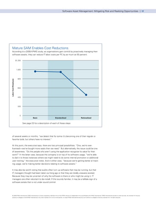 Software Asset Management: Mitigating Risk and Realizing Opportunities | 17




   Mature SAM Enables Cost Reductions
   According to a 2008 KPMG study, as organizations gain control by proactively managing their
   software assets, they can reduce IT labor costs per PC by as much as 50 percent.

                      $1,200




                       1,000




                        800
Labor Cost/Employee




                        600




                        400




                        200




                          0
                                          Basic                                      Standardized                                      Rationalized


                               See page 23 for a description of each of these steps




   of several weeks or months, “we detect that for some it’s becoming one of their regular or
   favorite tools, but others have no interest.”


   At this point, the executive says, there are two principal possibilities. “One, we’re over-
   licensed—we’ve bought more seats than we need.” But alternatively, the issue could be one
   of awareness. “Do the people who aren’t using the application recognize its value for their
   work?” In the latter case, because the company is on top of its software usage, “we’re able
   to dial in to those instances where we might need to do some internal promotion or additional
   user training,” the executive notes. And in either case, “because we’re getting better at track-
   ing usage, we’re making better decisions relating to software assets.”


   It may also be worth noting that audits often turn up software that may be running, but that
   IT managers thought had been taken out long ago or that they are totally unaware existed.
   Because they may be uncertain of why the software is there or who might be using it, IT
   managers are often reluctant to de-install. If this sounds familiar, it may be a telltale sign of a
   software estate that is not under sound control.




   © 2009 KPMG International. KPMG International is a Swiss cooperative. Member firms of the KPMG network of independent firms are affiliated with KPMG International. KPMG International provides no client services. No member firm has any
   authority to obligate or bind KPMG International or any other member firm vis-à-vis third parties, nor does KPMG International have any such authority to obligate or bind any member firm. All rights reserved.
 