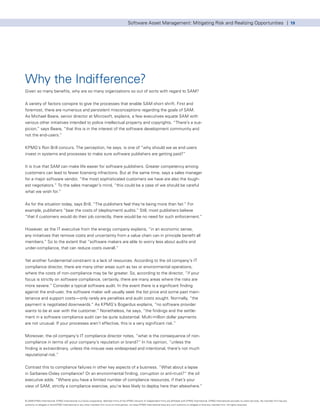 Software Asset Management: Mitigating Risk and Realizing Opportunities | 19




Why the Indifference?
Given so many benefits, why are so many organizations so out of sorts with regard to SAM?


A variety of factors conspire to give the processes that enable SAM short shrift. First and
foremost, there are numerous and persistent misconceptions regarding the goals of SAM.
As Michael Beare, senior director at Microsoft, explains, a few executives equate SAM with
various other initiatives intended to police intellectual property and copyrights. “There’s a sus-
picion,” says Beare, “that this is in the interest of the software development community and
not the end-users.”


KPMG’s Ron Brill concurs. The perception, he says, is one of “why should we as end users
invest in systems and processes to make sure software publishers are getting paid?”


It is true that SAM can make life easier for software publishers. Greater competency among
customers can lead to fewer licensing infractions. But at the same time, says a sales manager
for a major software vendor, “the most sophisticated customers we have are also the tough-
est negotiators.” To the sales manager’s mind, “this could be a case of we should be careful
what we wish for.”


As for the situation today, says Brill, “The publishers feel they’re being more than fair.” For
example, publishers “bear the costs of (deployment) audits.” Still, most publishers believe
“that if customers would do their job correctly, there would be no need for such enforcement.”


However, as the IT executive from the energy company explains, “in an economic sense,
any initiatives that remove costs and uncertainty from a value chain can in principle benefit all
members.” So to the extent that “software makers are able to worry less about audits and
under-compliance, that can reduce costs overall.”


Yet another fundamental constraint is a lack of resources. According to the oil company’s IT
compliance director, there are many other areas such as tax or environmental operations,
where the costs of non-compliance may be far greater. So, according to the director, “if your
focus is strictly on software compliance, certainly, there are many areas where the risks are
more severe.” Consider a typical software audit. In the event there is a significant finding
against the end-user, the software maker will usually seek the list price and some past main-
tenance and support costs—only rarely are penalties and audit costs sought. Normally, “the
payment is negotiated downwards.” As KPMG’s Bogardus explains, “no software provider
wants to be at war with the customer.” Nonetheless, he says, “the findings and the settle-
ment in a software compliance audit can be quite substantial. Multi-million dollar payments
are not unusual. If your processes aren’t effective, this is a very significant risk.”


Moreover, the oil company’s IT compliance director notes, “what is the consequence of non-
compliance in terms of your company’s reputation or brand?” In his opinion, “unless the
finding is extraordinary, unless the misuse was widespread and intentional, there’s not much
reputational risk.”


Contrast this to compliance failures in other key aspects of a business. “What about a lapse
in Sarbanes-Oxley compliance? Or an environmental finding, corruption or anti-trust?” the oil
executive adds. “Where you have a limited number of compliance resources, if that’s your
view of SAM, strictly a compliance exercise, you’re less likely to deploy here than elsewhere.”


© 2009 KPMG International. KPMG International is a Swiss cooperative. Member firms of the KPMG network of independent firms are affiliated with KPMG International. KPMG International provides no client services. No member firm has any
authority to obligate or bind KPMG International or any other member firm vis-à-vis third parties, nor does KPMG International have any such authority to obligate or bind any member firm. All rights reserved.
 
