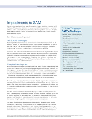 Software Asset Management: Mitigating Risk and Realizing Opportunities | 21




Impediments to SAM
Even where companies can move beyond the realities of scarce resources, misguided faith in
off-the-shelf fixes or a lack of belief in the fundamental SAM value proposition, a number of
additional factors hamper effective implementation. According to David Eastwood, the global
                                                                                                                                                                                  C-Suite Takeaway
leader of KPMG’s IP and Contract Governance practice, “this isn’t easy—or else everyone                                                                                           SAM’s Challenges
would already be doing it.”
                                                                                                                                                                                  • Arcane, vague, and ever-changing

Some of these process challenges include:                                                                                                                                             pricing rules
                                                                                                                                                                                  • Complex software licensing
The cultural challenges                                                                                                                                                               agreements
Protecting intellectual property is not necessarily part of an IT department’s priority set. As                                                                                   • A lack of standard definitions among
Bogardus explains, “IT executives love software. They can’t wait to get it out of the case to                                                                                         vendors
see what it can do. They’re more focused on improving their IT environment and keeping
                                                                                                                                                                                  • Lack of complete and accurate
things running” as opposed to any dealing with intellectual property liability.
                                                                                                                                                                                      entitlement data

Companies need to devote considerable resources to education. The degree of effort required                                                                                       • Growing use of outsourcing
may vary depending on prior habits as well as location. According to Bogardus, most people                                                                                        • Complex fulfillment channels through
understand and accept the basic premise of SAM almost immediately. But in some compa-                                                                                                 multiple business partners
nies or regions, “it’s just accepted practice that you can copy software.” In particular, says                                                                                    • Publisher and end-user M&A
Bogardus, corporate outposts in “the BRIC countries, Eastern Europe, developing Asia or
                                                                                                                                                                                  • Lack of executive sponsorship
Latin America may need additional attention.”
                                                                                                                                                                                  • The emergence of multi-core servers

Complex licensing rules                                                                                                                                                               and virtualization

According to the oil company’s IT compliance executive, “every software maker seems to have                                                                                       • The emergence of cloud
its own team of lawyers drafting the most complicated documents imaginable.” Certainly, the                                                                                           computing models such as software
licensing arena is complex. But, notes Microsoft’s Beare, “that’s an unavoidable consequence                                                                                          as a service (SaaS)
of having updated options. Technology changes fast, our customer environments change fast
and yet we should be compensated for the value we’re creating.” Bottom line, says Beare:
“Microsoft has made significant strides over the past few years in balancing customer choice
with flexibility, including simplifying agreements and reducing the number of programs.”


The truth is, says Eastwood, “vendors use licensing offers to segment their markets and cre-
ate value propositions that appeal to different levels of scale and types of usage.” Where this
leads is to an arcane assortment of potential usage metrics. “There are per-user licenses, per-
CPU licenses—or licenses based on the total number of potential users or the total number of
concurrent users.”


Still other licenses are hardware dependent. “If you put it on this size and style of box you
pay X,” says Eastwood, “but if it’s one of these, you pay Y.” Moreover, the reality can be one
of different vendors in the same space using the same terms to describe different circum-
stances—or different terms to describe identical circumstances. Add to this the variances in
the means of billing for upgrades, maintenance or disaster recovery clauses.


This lack of standardization, says Eastwood, greatly hampers “apples-to-apples” pricing
comparisons. The net result is that companies are left to wade through an array of detailed
proposals and contracts. The complexity is such that even the software providers are not
always clear on how their agreements are structured. As the global financial services firm’s
senior IT executive notes, “we had a case where (the vendor’s) technical sales rep gave us



© 2009 KPMG International. KPMG International is a Swiss cooperative. Member firms of the KPMG network of independent firms are affiliated with KPMG International. KPMG International provides no client services. No member firm has any
authority to obligate or bind KPMG International or any other member firm vis-à-vis third parties, nor does KPMG International have any such authority to obligate or bind any member firm. All rights reserved.
 
