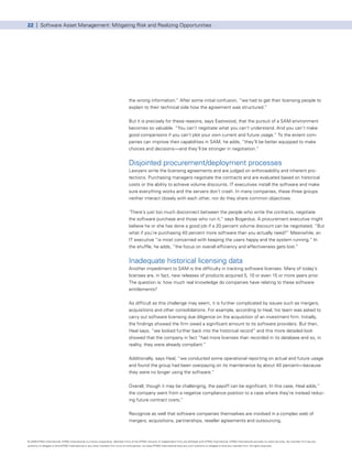 22 | Software Asset Management: Mitigating Risk and Realizing Opportunities




                                                                                      the wrong information.” After some initial confusion, “we had to get their licensing people to
                                                                                      explain to their technical side how the agreement was structured.”


                                                                                      But it is precisely for these reasons, says Eastwood, that the pursuit of a SAM environment
                                                                                      becomes so valuable. “You can’t negotiate what you can’t understand. And you can’t make
                                                                                      good comparisons if you can’t plot your own current and future usage.” To the extent com-
                                                                                      panies can improve their capabilities in SAM, he adds, “they’ll be better equipped to make
                                                                                      choices and decisions—and they’ll be stronger in negotiation.”


                                                                                      Disjointed procurement/deployment processes
                                                                                      Lawyers write the licensing agreements and are judged on enforceability and inherent pro-
                                                                                      tections. Purchasing managers negotiate the contracts and are evaluated based on historical
                                                                                      costs or the ability to achieve volume discounts. IT executives install the software and make
                                                                                      sure everything works and the servers don’t crash. In many companies, these three groups
                                                                                      neither interact closely with each other, nor do they share common objectives.


                                                                                      ‘There’s just too much disconnect between the people who write the contracts, negotiate
                                                                                      the software purchase and those who run it,” says Bogardus. A procurement executive might
                                                                                      believe he or she has done a good job if a 20 percent volume discount can be negotiated. “But
                                                                                      what if you’re purchasing 40 percent more software than you actually need?” Meanwhile, an
                                                                                      IT executive “is most concerned with keeping the users happy and the system running.” In
                                                                                      the shuffle, he adds, “the focus on overall efficiency and effectiveness gets lost.”


                                                                                      Inadequate historical licensing data
                                                                                      Another impediment to SAM is the difficulty in tracking software licenses. Many of today’s
                                                                                      licenses are, in fact, new releases of products acquired 5, 10 or even 15 or more years prior.
                                                                                      The question is: how much real knowledge do companies have relating to these software
                                                                                      entitlements?


                                                                                      As difficult as this challenge may seem, it is further complicated by issues such as mergers,
                                                                                      acquisitions and other consolidations. For example, according to Heal, his team was asked to
                                                                                      carry out software licensing due diligence on the acquisition of an investment firm. Initially,
                                                                                      the findings showed the firm owed a significant amount to its software providers. But then,
                                                                                      Heal says, “we looked further back into the historical record” and this more detailed look
                                                                                      showed that the company in fact “had more licenses than recorded in its database and so, in
                                                                                      reality, they were already compliant.”


                                                                                      Additionally, says Heal, “we conducted some operational reporting on actual and future usage
                                                                                      and found the group had been overpaying on its maintenance by about 40 percent—because
                                                                                      they were no longer using the software.”


                                                                                      Overall, though it may be challenging, the payoff can be significant. In this case, Heal adds,”
                                                                                      the company went from a negative compliance position to a case where they’re instead reduc-
                                                                                      ing future contract costs.”


                                                                                      Recognize as well that software companies themselves are involved in a complex web of
                                                                                      mergers, acquisitions, partnerships, reseller agreements and outsourcing.



© 2009 KPMG International. KPMG International is a Swiss cooperative. Member firms of the KPMG network of independent firms are affiliated with KPMG International. KPMG International provides no client services. No member firm has any
authority to obligate or bind KPMG International or any other member firm vis-à-vis third parties, nor does KPMG International have any such authority to obligate or bind any member firm. All rights reserved.
 
