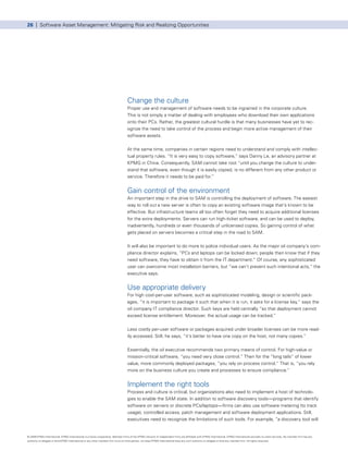 26 | Software Asset Management: Mitigating Risk and Realizing Opportunities




                                                                                      Change the culture
                                                                                      Proper use and management of software needs to be ingrained in the corporate culture.
                                                                                      This is not simply a matter of dealing with employees who download their own applications
                                                                                      onto their PCs. Rather, the greatest cultural hurdle is that many businesses have yet to rec-
                                                                                      ognize the need to take control of the process and begin more active management of their
                                                                                      software assets.


                                                                                      At the same time, companies in certain regions need to understand and comply with intellec-
                                                                                      tual property rules. “It is very easy to copy software,” says Danny Le, an advisory partner at
                                                                                      KPMG in China. Consequently, SAM cannot take root “until you change the culture to under-
                                                                                      stand that software, even though it is easily copied, is no different from any other product or
                                                                                      service. Therefore it needs to be paid for.”


                                                                                      Gain control of the environment
                                                                                      An important step in the drive to SAM is controlling the deployment of software. The easiest
                                                                                      way to roll out a new server is often to copy an existing software image that’s known to be
                                                                                      effective. But infrastructure teams all too often forget they need to acquire additional licenses
                                                                                      for the extra deployments. Servers can run high-ticket software, and can be used to deploy,
                                                                                      inadvertently, hundreds or even thousands of unlicensed copies. So gaining control of what
                                                                                      gets placed on servers becomes a critical step in the road to SAM.


                                                                                      It will also be important to do more to police individual users. As the major oil company’s com-
                                                                                      pliance director explains, “PCs and laptops can be locked down; people then know that if they
                                                                                      need software, they have to obtain it from the IT department.” Of course, any sophisticated
                                                                                      user can overcome most installation barriers, but “we can’t prevent such intentional acts,” the
                                                                                      executive says.


                                                                                      Use appropriate delivery
                                                                                      For high cost-per-user software, such as sophisticated modeling, design or scientific pack-
                                                                                      ages, “it is important to package it such that when it is run, it asks for a license key,” says the
                                                                                      oil company IT compliance director. Such keys are held centrally “so that deployment cannot
                                                                                      exceed license entitlement. Moreover, the actual usage can be tracked.”


                                                                                      Less costly per-user software or packages acquired under broader licenses can be more read-
                                                                                      ily accessed. Still, he says, “it’s better to have one copy on the host, not many copies.”


                                                                                      Essentially, the oil executive recommends two primary means of control. For high-value or
                                                                                      mission-critical software, “you need very close control.” Then for the “long tails” of lower
                                                                                      value, more commonly deployed packages, “you rely on process control.” That is, “you rely
                                                                                      more on the business culture you create and processes to ensure compliance.”


                                                                                      Implement the right tools
                                                                                      Process and culture is critical, but organizations also need to implement a host of technolo-
                                                                                      gies to enable the SAM state. In addition to software discovery tools—programs that identify
                                                                                      software on servers or discrete PCs/laptops—firms can also use software metering (to track
                                                                                      usage), controlled access, patch management and software deployment applications. Still,
                                                                                      executives need to recognize the limitations of such tools. For example, “a discovery tool will


© 2009 KPMG International. KPMG International is a Swiss cooperative. Member firms of the KPMG network of independent firms are affiliated with KPMG International. KPMG International provides no client services. No member firm has any
authority to obligate or bind KPMG International or any other member firm vis-à-vis third parties, nor does KPMG International have any such authority to obligate or bind any member firm. All rights reserved.
 