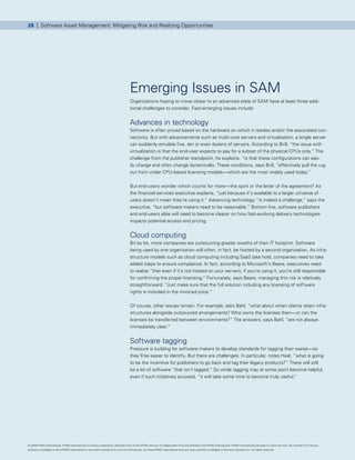 28 | Software Asset Management: Mitigating Risk and Realizing Opportunities




                                                                                      Emerging Issues in SAM
                                                                                      Organizations hoping to move closer to an advanced state of SAM have at least three addi-
                                                                                      tional challenges to consider. Fast-emerging issues include:


                                                                                      Advances in technology
                                                                                      Software is often priced based on the hardware on which it resides and/or the associated con-
                                                                                      nectivity. But with advancements such as multi-core servers and virtualization, a single server
                                                                                      can suddenly emulate five, ten or even dozens of servers. According to Brill, “the issue with
                                                                                      virtualization is that the end-user expects to pay for a subset of the physical CPUs only.” The
                                                                                      challenge from the publisher standpoint, he explains, “is that these configurations can eas-
                                                                                      ily change and often change dynamically. These conditions, says Brill, “effectively pull the rug
                                                                                      out from under CPU-based licensing models—which are the most widely used today.”


                                                                                      But end-users wonder which counts for more—the spirit or the letter of the agreement? As
                                                                                      the financial services executive explains, “just because it’s available to a larger universe of
                                                                                      users doesn’t mean they’re using it.” Advancing technology “is indeed a challenge,” says the
                                                                                      executive, “but software makers need to be reasonable.” Bottom line, software publishers
                                                                                      and end-users alike will need to become clearer on how fast-evolving delivery technologies
                                                                                      impacts potential access and pricing.


                                                                                      Cloud computing
                                                                                      Bit by bit, more companies are outsourcing greater swaths of their IT footprint. Software
                                                                                      being used by one organization will often, in fact, be hosted by a second organization. As infra-
                                                                                      structure models such as cloud computing including SaaS take hold, companies need to take
                                                                                      added steps to ensure compliance. In fact, according to Microsoft’s Beare, executives need
                                                                                      to realize “that even if it’s not hosted on your servers, if you’re using it, you’re still responsible
                                                                                      for confirming the proper licensing.” Fortunately, says Beare, managing this risk is relatively
                                                                                      straightforward: “Just make sure that the full solution including any licensing of software
                                                                                      rights is included in the invoiced price.”


                                                                                      Of course, other issues remain. For example, asks Bahl, “what about when clients retain infra-
                                                                                      structures alongside outsourced arrangements? Who owns the licenses then—or can the
                                                                                      licenses be transferred between environments?” The answers, says Bahl, “are not always
                                                                                      immediately clear.”


                                                                                      Software tagging
                                                                                      Pressure is building for software makers to develop standards for tagging their wares—so
                                                                                      they’ll be easier to identify. But there are challenges. In particular, notes Heal, “what is going
                                                                                      to be the incentive for publishers to go back and tag their legacy products?” There will still
                                                                                      be a lot of software “that isn’t tagged.” So while tagging may at some point become helpful,
                                                                                      even if such initiatives succeed, “it will take some time to become truly useful.”




© 2009 KPMG International. KPMG International is a Swiss cooperative. Member firms of the KPMG network of independent firms are affiliated with KPMG International. KPMG International provides no client services. No member firm has any
authority to obligate or bind KPMG International or any other member firm vis-à-vis third parties, nor does KPMG International have any such authority to obligate or bind any member firm. All rights reserved.
 