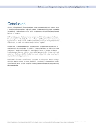 Software Asset Management: Mitigating Risk and Realizing Opportunities | 29




Conclusion
As more companies begin to realize the value of their software assets—and that this value
is being compromised by failing to actively manage these assets—undoubtedly, SAM adop-
tion will grow. It will not be long in fact before companies with limited SAM capabilities will
become the exception.


SAM is not the pursuit of software license compliance. While higher degrees of software
license compliance undoubtedly flow from an effective SAM implementation, this is almost a
by-product of the effort. Similarly, SAM cannot be achieved solely by the implementation of a
software tool, no matter how sophisticated that product might be.


Instead, SAM is a disciplined approach to understanding software needs and the ways in
which software can contribute to the efficiency and effectiveness of the organization. SAM
may require a fundamental cultural shift, essentially hard wiring the value of software to
broader business objectives and future planning. But by understanding the role, pricing and
deployment of software, SAM can lead to lower costs, reduced risks and an overall greater
return on this technology investment.


Overall, SAM represents a more proactive approach to the management of a vital strategic
asset. The ability to harness the power of software is becoming a key differentiator. Those
companies that can do so most efficiently and effectively soonest will gain significant com-
petitive advantage.




© 2009 KPMG International. KPMG International is a Swiss cooperative. Member firms of the KPMG network of independent firms are affiliated with KPMG International. KPMG International provides no client services. No member firm has any
authority to obligate or bind KPMG International or any other member firm vis-à-vis third parties, nor does KPMG International have any such authority to obligate or bind any member firm. All rights reserved.
 