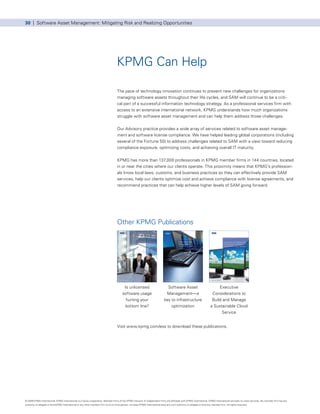 30 | Software Asset Management: Mitigating Risk and Realizing Opportunities




                                                                                     KPMG Can Help

                                                                                      The pace of technology innovation continues to present new challenges for organizations
                                                                                      managing software assets throughout their life cycles, and SAM will continue to be a criti-
                                                                                      cal part of a successful information technology strategy. As a professional services firm with
                                                                                      access to an extensive international network, KPMG understands how much organizations
                                                                                      struggle with software asset management and can help them address those challenges.


                                                                                      Our Advisory practice provides a wide array of services related to software asset manage-
                                                                                      ment and software license compliance. We have helped leading global corporations (including
                                                                                      several of the Fortune 50) to address challenges related to SAM with a view toward reducing
                                                                                      compliance exposure, optimizing costs, and achieving overall IT maturity.


                                                                                      KPMG has more than 137,000 professionals in KPMG member firms in 144 countries, located
                                                                                      in or near the cities where our clients operate. This proximity means that KPMG’s profession-
                                                                                      als know local laws, customs, and business practices so they can effectively provide SAM
                                                                                      services, help our clients optimize cost and achieve compliance with license agreements, and
                                                                                      recommend practices that can help achieve higher levels of SAM going forward.




                                                                                      Other KPMG Publications




                                                                                            Is unlicensed                           Software Asset                                Executive
                                                                                           software usage                          Management—a                               Considerations to
                                                                                             hurting your                         key to infrastructure                       Build and Manage
                                                                                             bottom line?                             optimization                           a Sustainable Cloud
                                                                                                                                                                                   Service


                                                                                      Visit www.kpmg.com/ess to download these publications.




© 2009 KPMG International. KPMG International is a Swiss cooperative. Member firms of the KPMG network of independent firms are affiliated with KPMG International. KPMG International provides no client services. No member firm has any
authority to obligate or bind KPMG International or any other member firm vis-à-vis third parties, nor does KPMG International have any such authority to obligate or bind any member firm. All rights reserved.
 