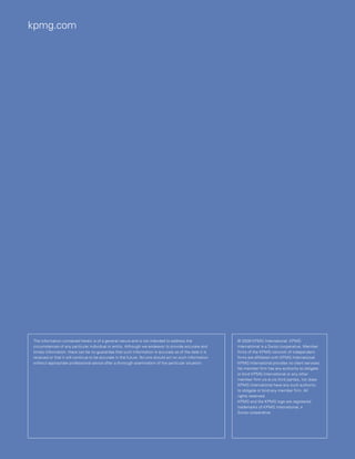 kpmg.com




The information contained herein is of a general nature and is not intended to address the              © 2009 KPMG International. KPMG
circumstances of any particular individual or entity. Although we endeavor to provide accurate and      International is a Swiss cooperative. Member
timely information, there can be no guarantee that such information is accurate as of the date it is    firms of the KPMG network of independent
received or that it will continue to be accurate in the future. No one should act on such information   firms are affiliated with KPMG International.
without appropriate professional advice after a thorough examination of the particular situation.       KPMG International provides no client services.
                                                                                                        No member firm has any authority to obligate
                                                                                                        or bind KPMG International or any other
                                                                                                        member firm vis-à-vis third parties, nor does
                                                                                                        KPMG International have any such authority
                                                                                                        to obligate or bind any member firm. All
                                                                                                        rights reserved.
                                                                                                        KPMG and the KPMG logo are registered
                                                                                                        trademarks of KPMG International, a
                                                                                                        Swiss cooperative.
 