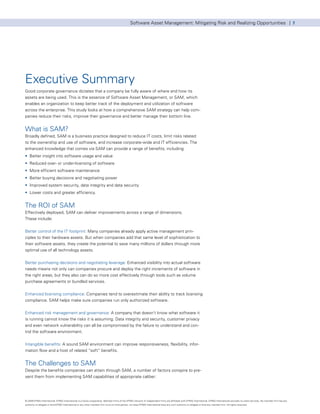 Software Asset Management: Mitigating Risk and Realizing Opportunities | 7




Executive Summary
Good corporate governance dictates that a company be fully aware of where and how its
assets are being used. This is the essence of Software Asset Management, or SAM, which
enables an organization to keep better track of the deployment and utilization of software
across the enterprise. This study looks at how a comprehensive SAM strategy can help com-
panies reduce their risks, improve their governance and better manage their bottom line.


What is SAM?
Broadly defined, SAM is a business practice designed to reduce IT costs, limit risks related
to the ownership and use of software, and increase corporate-wide and IT efficiencies. The
enhanced knowledge that comes via SAM can provide a range of benefits, including:
• Better insight into software usage and value
• Reduced over- or under-licensing of software
• More efficient software maintenance
• Better buying decisions and negotiating power
• Improved system security, data integrity and data security
• Lower costs and greater efficiency.


The ROI of SAM
Effectively deployed, SAM can deliver improvements across a range of dimensions.
These include:


Better control of the IT footprint: Many companies already apply active management prin-
ciples to their hardware assets. But when companies add that same level of sophistication to
their software assets, they create the potential to save many millions of dollars through more
optimal use of all technology assets.


Better purchasing decisions and negotiating leverage: Enhanced visibility into actual software
needs means not only can companies procure and deploy the right increments of software in
the right areas, but they also can do so more cost effectively through tools such as volume
purchase agreements or bundled services.


Enhanced licensing compliance: Companies tend to overestimate their ability to track licensing
compliance. SAM helps make sure companies run only authorized software.


Enhanced risk management and governance: A company that doesn’t know what software it
is running cannot know the risks it is assuming. Data integrity and security, customer privacy
and even network vulnerability can all be compromised by the failure to understand and con-
trol the software environment.


Intangible benefits: A sound SAM environment can improve responsiveness, flexibility, infor-
mation flow and a host of related “soft” benefits.


The Challenges to SAM
Despite the benefits companies can attain through SAM, a number of factors conspire to pre-
vent them from implementing SAM capabilities of appropriate caliber:




© 2009 KPMG International. KPMG International is a Swiss cooperative. Member firms of the KPMG network of independent firms are affiliated with KPMG International. KPMG International provides no client services. No member firm has any
authority to obligate or bind KPMG International or any other member firm vis-à-vis third parties, nor does KPMG International have any such authority to obligate or bind any member firm. All rights reserved.
 