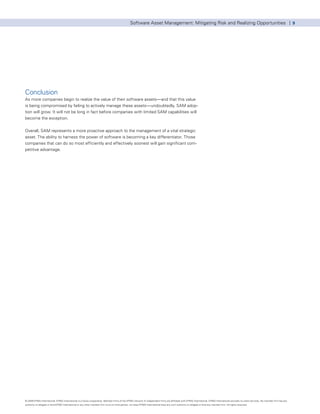 Software Asset Management: Mitigating Risk and Realizing Opportunities | 9




Conclusion
As more companies begin to realize the value of their software assets—and that this value
is being compromised by failing to actively manage these assets—undoubtedly, SAM adop-
tion will grow. It will not be long in fact before companies with limited SAM capabilities will
become the exception.


Overall, SAM represents a more proactive approach to the management of a vital strategic
asset. The ability to harness the power of software is becoming a key differentiator. Those
companies that can do so most efficiently and effectively soonest will gain significant com-
petitive advantage.




© 2009 KPMG International. KPMG International is a Swiss cooperative. Member firms of the KPMG network of independent firms are affiliated with KPMG International. KPMG International provides no client services. No member firm has any
authority to obligate or bind KPMG International or any other member firm vis-à-vis third parties, nor does KPMG International have any such authority to obligate or bind any member firm. All rights reserved.
 