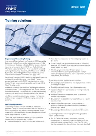 KPMG IN INDIA




Training solutions




Importance of Accounting Training                                                             • Train-the-Trainer sessions for internal training leaders of
International Financial Reporting Standards (IFRS) are rapidly                                  the client
becoming the benchmark for the accounting world. In India,                                    • Subject-matter specialist trainings on speciﬁc topics (for
the Ministry of Corporate Affairs (MCA) has issued a phased                                     example: IAS 39 or AS 30 on ﬁnancial instruments; income
roadmap for convergence with IFRS and the Institute of                                          taxes, leases, etc., and
Chartered Accountants of India (ICAI) has already issued 35
                                                                                              • Workshop-type sessions with focus groups on
converged accounting standards, which have been notiﬁed
                                                                                                implementation issues in speciﬁc areas (for example
by the MCA. Accounting professionals and other business
                                                                                                revenue recognition, property, plant & equipment, ﬁnancial
executives now need to understand and apply IFRS.
                                                                                                instruments, fair valuation),
Pending the transition to IFRS, Indian companies will continue
to deal with complexities under Indian GAAP Further,
                                              .
                                                                                              Similarly, the range of our involvement includes:
companies preparing U.S. GAAP ﬁnancial statements (for
foreign ﬁling or parent reporting) need to stay on top of U.S.                                • Developing customized training and deployment as per the
GAAP developments.                                                                              client’s speciﬁcation
In addition to dealing with their own reporting requirements,                                 • Providing trainers to deliver client-developed content
Business Process Outsourcing entities and Shared Service                                      • Assisting the client in identiﬁcation of training needs and
Centers (collectively, F&A entities), are increasingly servicing                                training calendar
international clients in the ﬁnance and accounting domain.
                                                                                              • Assisting the client in developing tests, to determine
All of this necessitates a continuous process of unlearning                                     training effectiveness
and learning to keep pace with fast-changing accounting
                                                                                              • Development of accreditation programs to use as a quality
guidance.
                                                                                                assurance tool
                                                                                              • Developing e-learning content to be converted to
Our Training Experience
                                                                                                e-learning modules by an external e-learning vendor or
Accounting Advisory Services at KPMG in India (AAS)                                             internal client teams
provides a range of training solutions in the area of IFRS, U.S.
GAAP Indian GAAP and basic accounting. We have access
      ,                                                                                       • Developing end-to-end e-learning content and modules.
to a suite of training materials and have delivered on training
projects for more than 10 years.                                                              Our training expertise can be highlighted through certain
                                                                                              recent case examples:
The scope of our services is tailored to meet the speciﬁc
                                                                                              • For an F&A entity, we were engaged to assist the
requirements of our clients and includes:
                                                                                                management in mapping the training requirements and
• General trainings on IFRS, U.S. GAAP and Indian GAAP                                          developing a training calendar for more than 700 client
                                                                                                serving professionals. Along with the client, we identiﬁed



© 2011 KPMG, an Indian Partnership and a member ﬁrm of the KPMG network of independent member ﬁrms afﬁliated with KPMG International Cooperative (“KPMG International”), a Swiss entity.
All rights reserved.
 