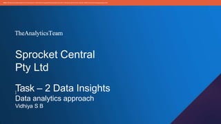 Sprocket Central
Pty Ltd
Task – 2 Data Insights
]
Data analytics approach
Vidhiya S B
Note: The dataand informationin this documentis reflectiveof a hypotheticalsituationand client.This documentis to be used for KPMG Virtual Internshippurposes only.
 