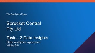 Sprocket Central
Pty Ltd
Task – 2 Data Insights
Data analytics approach
Vidhiya S B
]
Note: The data and informationin this document is reflectiveof a hypotheticalsituation and client. This document is to be used for KPMG Virtual Internship purposes only.
 