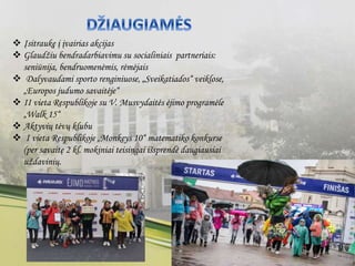  Įsitraukę į įvairias akcijas
 Glaudžiu bendradarbiavimu su socialiniais partneriais:
seniūnija, bendruomenėmis, rėmėjais
 Dalyvaudami sporto renginiuose, „Sveikatiados“ veiklose,
„Europos judumo savaitėje“
 II vieta Respublikoje su V. Musvydaitės ėjimo programėle
„Walk 15“
 Aktyvių tėvų klubu
 I vieta Respublikoje „Monkeys 10“ matematiko konkurse
(per savaitę 2 kl. mokiniai teisingai išsprendė daugiausiai
uždavinių.
 