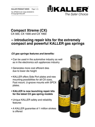 KALLER PRODUCT NEWS Page 1 (1)
No. KPN2015.02 • Date 04/03/2015
© Copyright KALLER
CX gas springs features and benefits:
• Can be used in the automotive industry as well
as in the electronics och appliances industry
• Generates more cost efficient dies
due to lower die height
• KALLER offers Side Port plates and new
mounting possibilities for all CX sizes,
Foot mount, U-groove mounts with SPCX
plates.
• KALLER is now launching repair kits
for the latest CX gas spring models
• Unique KALLER safety and reliability
features
• A KALLER guarantee of 1 million strokes
is offered
Compact Xtreme (CX)
CX 500, CX 1000 and CX 1900
– introducing repair kits for the extremely
compact and powerful KALLER gas springs
 