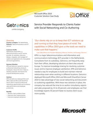 Microsoft Office 2010
                                           Customer Solution Case Study



                                           Service Provider Responds to Clients Faster
                                           with Social Networking and Co-Authoring
                                           Solution


Overview                                   ―Our clients rely on us to keep their ICT solutions up
Country or Region: The Netherlands
Industry: Telecommunications and ICT       and running so that they have peace of mind. The
services
                                           capabilities in Office 2010 give us the tools we need to
Customer Profile                           make sure that happens.‖
Netherlands-based KPN is a
                                             Coen Olde Olthof, Vice President Marketing, Alliances, Portfolio, and Strategy, Getronics
telecommunications and ICT service
provider. Its subsidiary, Getronics,       KPN is a major telecommunications and information and
designs, integrates, and manages ICT
systems and applications for many global
                                           communications technology (ICT) provider in the Netherlands.
and local organizations.                   Consultants from its subsidiary, Getronics, are frequently away
Business Situation
                                           from their offices, developing solutions at client sites around
KPN and Getronics wanted to improve        Europe. To improve knowledge sharing for resolving customer
professional networking among its
employees, reduce the time it takes to
                                           issues and to improve employee satisfaction, KPN and Getronics
develop proposals, and improve the         needed a way for employees to build and maintain internal
proposal development process.
                                           relationships even when working in different locations. Getronics
Solution                                   deployed Microsoft Office 2010 and Microsoft SharePoint Server
KPN and Getronics deployed Microsoft
Office 2010 and Microsoft SharePoint
                                           2010 to take advantage of new social-networking and document
Server 2010 to improve professional        co-authoring capabilities. With these new solutions in place, the
networking opportunities and to enhance
sales performance and employee
                                           company has reduced the time to co-author consultancy reports
productivity.                              and sales proposals by 15 to 20 percent, and employees can find
Benefits
                                           knowledge experts 50 percent faster to resolve client issues
 Resolves client problems faster          more quickly.
 Improves client responsiveness
 Improves employee satisfaction
 