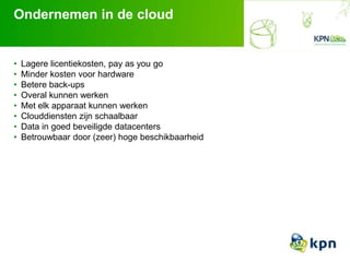 Ondernemen in de cloud
• Lagere licentiekosten, pay as you go
• Minder kosten voor hardware
• Betere back-ups
• Overal kunnen werken
• Met elk apparaat kunnen werken
• Clouddiensten zijn schaalbaar
• Data in goed beveiligde datacenters
• Betrouwbaar door (zeer) hoge beschikbaarheid
 