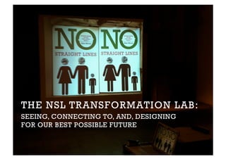 THE NSL TRANSFORMATION LAB:
SEEING, CONNECTING TO, AND, DESIGNING
FOR OUR BEST POSSIBLE FUTURE
 