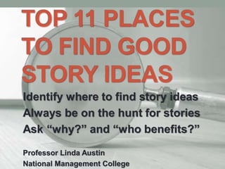 TOP 11 PLACES
TO FIND GOOD
STORY IDEAS
Identify where to find story ideas
Always be on the hunt for stories
Ask “why?” and “who benefits?”
Professor Linda Austin
National Management College
 