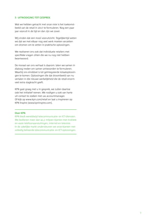 7 
5 UITNODIGING TOT GESPREK 
Wat we hebben getracht met onze visie is het toekomst-beeld 
van de retail in 2017 te formuleren. Nog een paar 
jaar vooruit in de tijd en dan zijn we zover. 
Wij vinden dat een mooi vooruitzicht. Tegelijkertijd weten 
we dat we met elkaar nog veel werk moeten verzetten 
om dromen om te zetten in praktische oplossingen. 
We realiseren ons ook dat individuele retailers met 
specifieke vragen zitten die we nu nog niet hebben 
beantwoord. 
De moraal van ons verhaal is daarom: laten we samen in 
dialoog treden om samen antwoorden te formuleren. 
Waarbij ons einddoel is tot geïntegreerde totaaloplossin-gen 
te komen. Oplossingen die dat droombeeld van nu 
vertalen in die nieuwe werkelijkheid die de retail enorm 
veel extra slagkracht geeft. 
KPN gaat graag met u in gesprek, we zullen daartoe 
ook het initiatief nemen. We nodigen u ook van harte 
uit contact te zoeken met uw accountmanager. 
Of kijk op www.kpn.com/retail en laat u inspireren op 
KPN Inspire (www.kpninspire.com). 
Over KPN 
KPN biedt wereldwijd telecommunicatie- en ICT-diensten. 
We bedienen meer dan 42,2 miljoen klanten met mobiele 
en vaste telefoonaansluitingen, internet en televisie. 
In de zakelijke markt ondersteunen we onze klanten met 
volledig beheerde telecommunicatie- en ICT-oplossingen. 
 