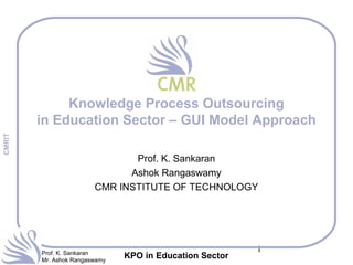 1Prof. K. Sankaran
Mr. Ashok Rangaswamy
CMRIT
KPO in Education Sector
Knowledge Process Outsourcing
in Education Sector – GUI Model Approach
Prof. K. Sankaran
Ashok Rangaswamy
CMR INSTITUTE OF TECHNOLOGY
 