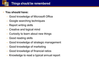 Things should be remembered You should have: Good knowledge of Microsoft Office Google searching techniques Report writing skills Creative and logical mind Curiosity to learn about new things Good reading skills Good knowledge of strategic management Good knowledge of marketing Good knowledge of financial ratios Knowledge to read a typical annual report  