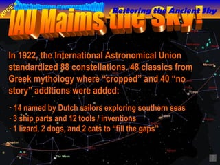 In 1922, the International Astronomical Union standardized 88 constellations. 48 classics from Greek mythology where “cropped” and 40 “no story” additions were added:  IAU Maims the Sky! 14 named by Dutch sailors exploring southern seas   3 ship parts and 12 tools / inventions  1 lizard, 2 dogs, and 2 cats to “fill the gaps” Restoring the Ancient Sky 