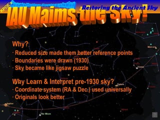 Why?  Reduced   size made them better reference points  Boundaries were drawn (1930) Sky became like jigsaw puzzle IAU Maims the Sky! Why Learn & Interpret pre-1930 sky?  Coordinate system (RA & Dec.) used universally Originals look better  Restoring the Ancient Sky 